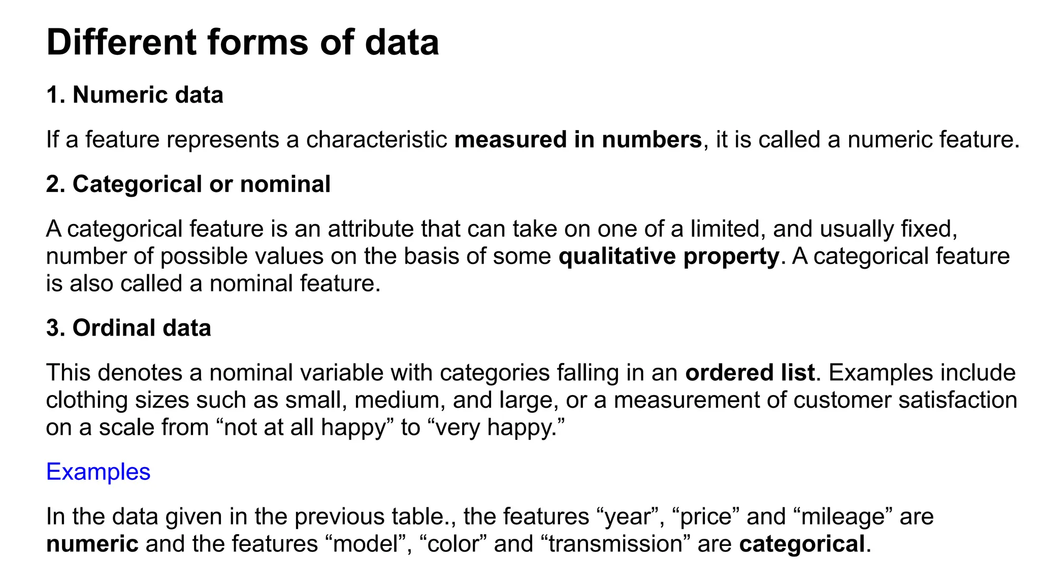 Different forms of data
1. Numeric data
If a feature represents a characteristic measured in numbers, it is called a numeric feature.
2. Categorical or nominal
A categorical feature is an attribute that can take on one of a limited, and usually fixed,
number of possible values on the basis of some qualitative property. A categorical feature
is also called a nominal feature.
3. Ordinal data
This denotes a nominal variable with categories falling in an ordered list. Examples include
clothing sizes such as small, medium, and large, or a measurement of customer satisfaction
on a scale from “not at all happy” to “very happy.”
Examples
In the data given in the previous table., the features “year”, “price” and “mileage” are
numeric and the features “model”, “color” and “transmission” are categorical.
 