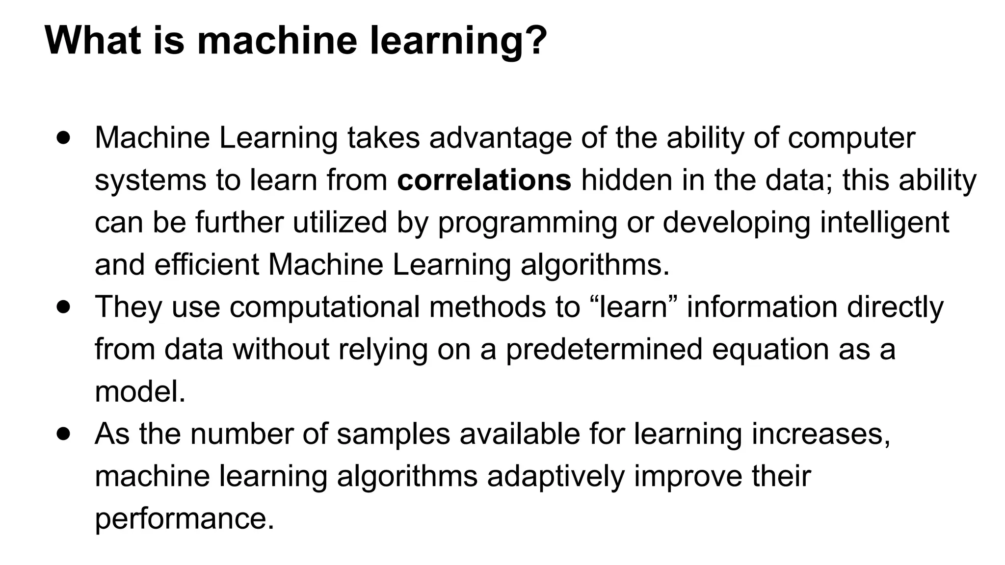 ● Machine Learning takes advantage of the ability of computer
systems to learn from correlations hidden in the data; this ability
can be further utilized by programming or developing intelligent
and efficient Machine Learning algorithms.
● They use computational methods to “learn” information directly
from data without relying on a predetermined equation as a
model.
● As the number of samples available for learning increases,
machine learning algorithms adaptively improve their
performance.
What is machine learning?
 