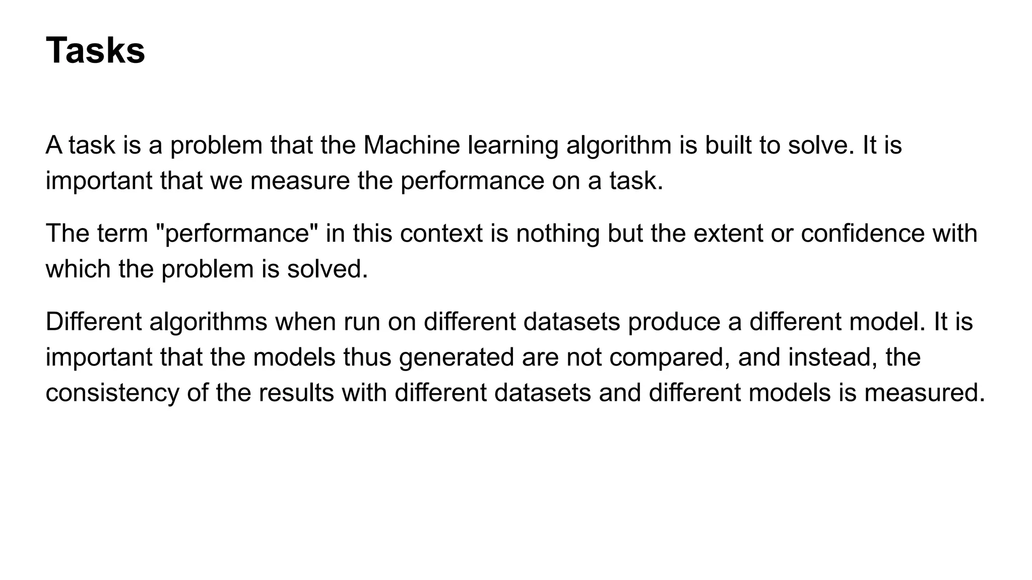 Tasks
A task is a problem that the Machine learning algorithm is built to solve. It is
important that we measure the performance on a task.
The term "performance" in this context is nothing but the extent or confidence with
which the problem is solved.
Different algorithms when run on different datasets produce a different model. It is
important that the models thus generated are not compared, and instead, the
consistency of the results with different datasets and different models is measured.
 