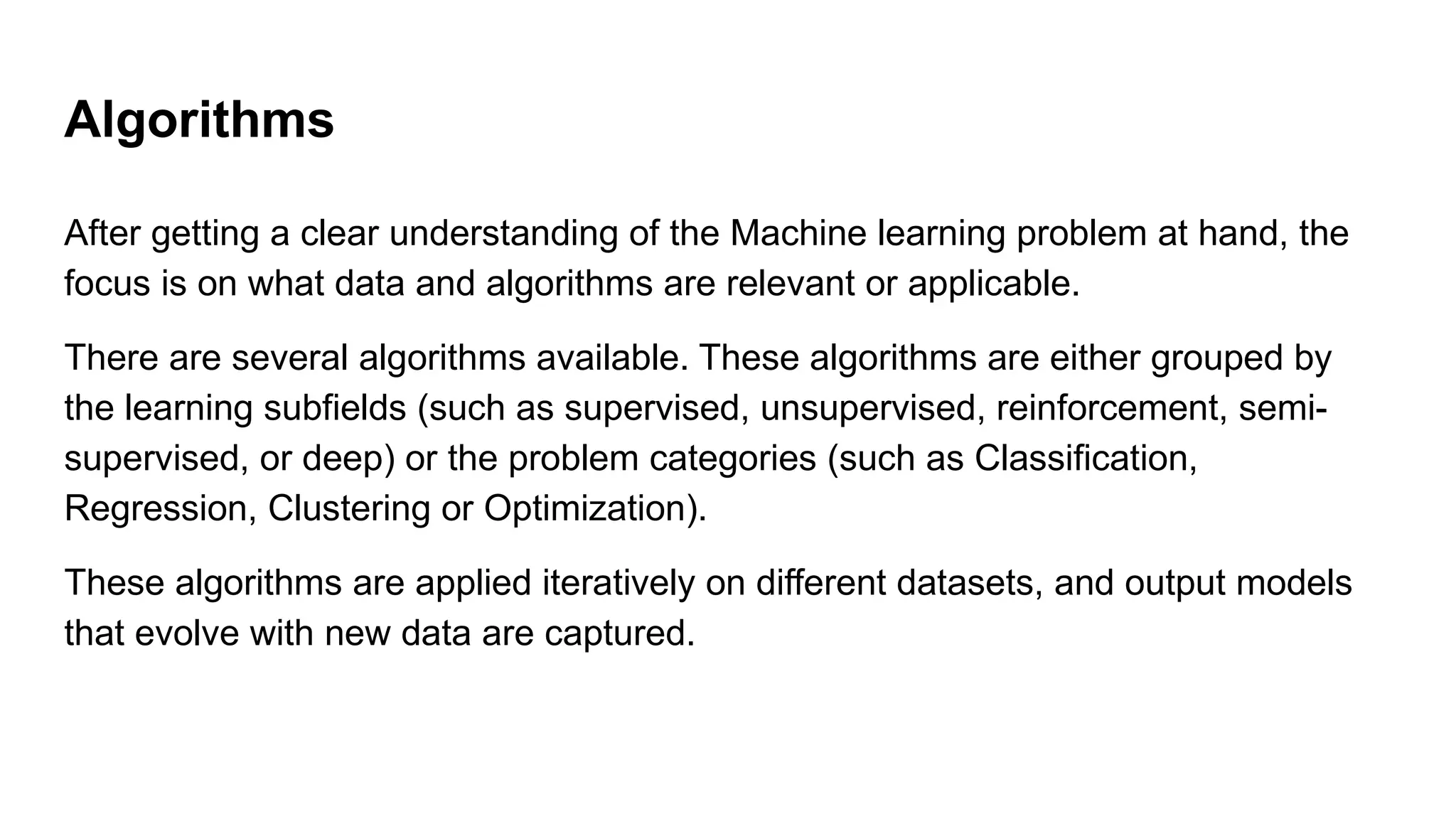 Algorithms
After getting a clear understanding of the Machine learning problem at hand, the
focus is on what data and algorithms are relevant or applicable.
There are several algorithms available. These algorithms are either grouped by
the learning subfields (such as supervised, unsupervised, reinforcement, semi-
supervised, or deep) or the problem categories (such as Classification,
Regression, Clustering or Optimization).
These algorithms are applied iteratively on different datasets, and output models
that evolve with new data are captured.
 