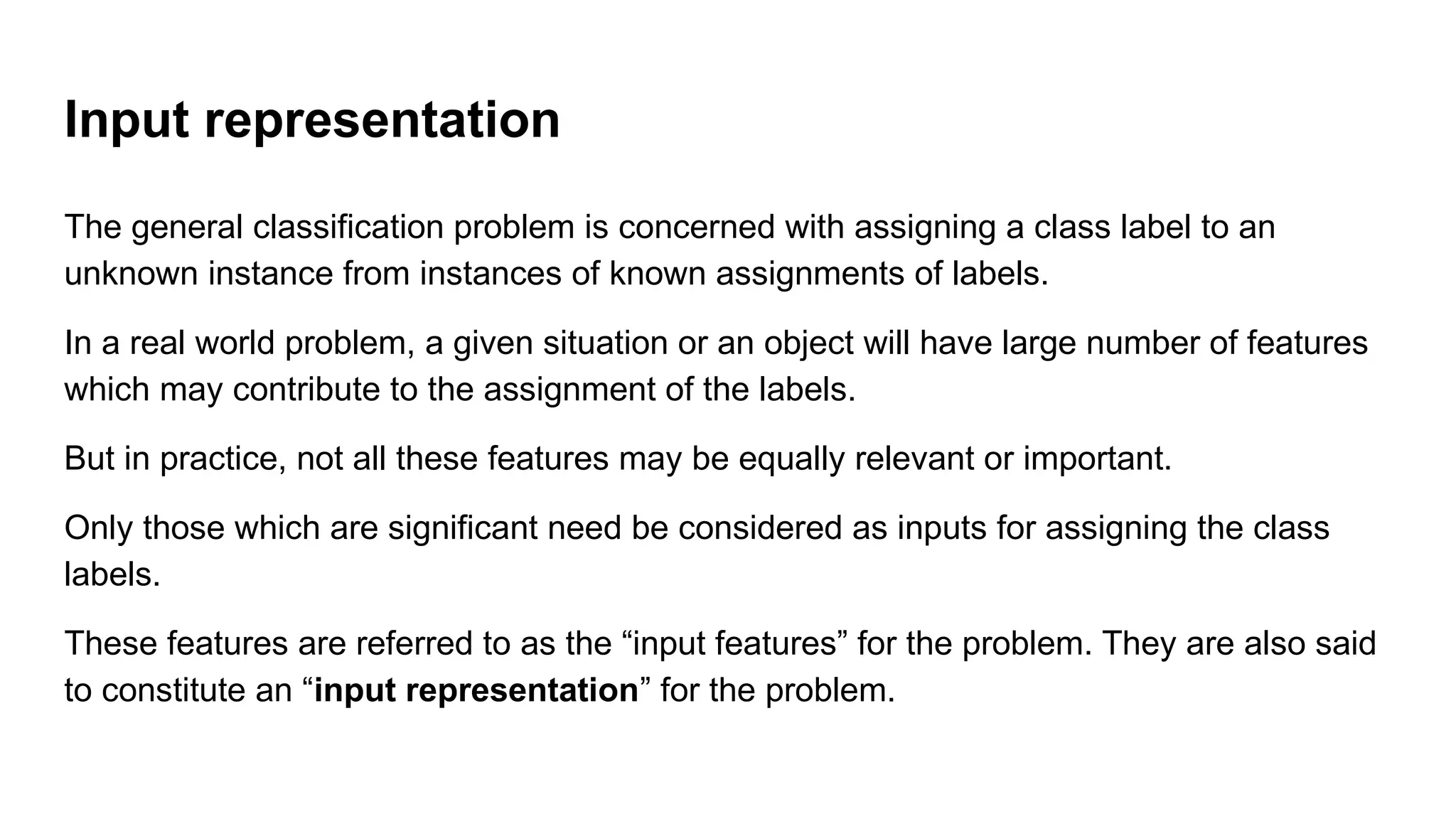 Input representation
The general classification problem is concerned with assigning a class label to an
unknown instance from instances of known assignments of labels.
In a real world problem, a given situation or an object will have large number of features
which may contribute to the assignment of the labels.
But in practice, not all these features may be equally relevant or important.
Only those which are significant need be considered as inputs for assigning the class
labels.
These features are referred to as the “input features” for the problem. They are also said
to constitute an “input representation” for the problem.
 