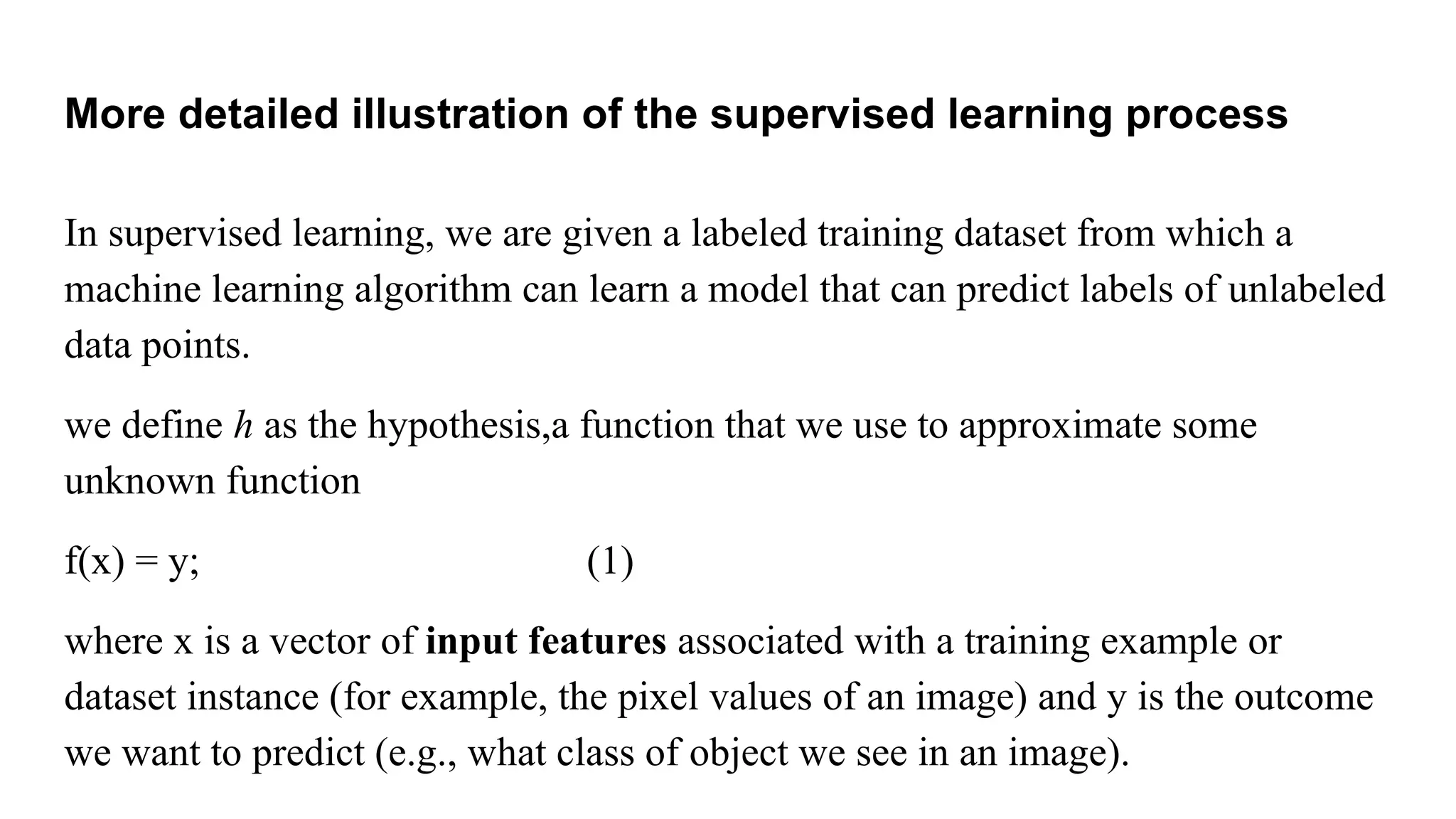 More detailed illustration of the supervised learning process
In supervised learning, we are given a labeled training dataset from which a
machine learning algorithm can learn a model that can predict labels of unlabeled
data points.
we define h as the hypothesis,a function that we use to approximate some
unknown function
f(x) = y; (1)
where x is a vector of input features associated with a training example or
dataset instance (for example, the pixel values of an image) and y is the outcome
we want to predict (e.g., what class of object we see in an image).
 