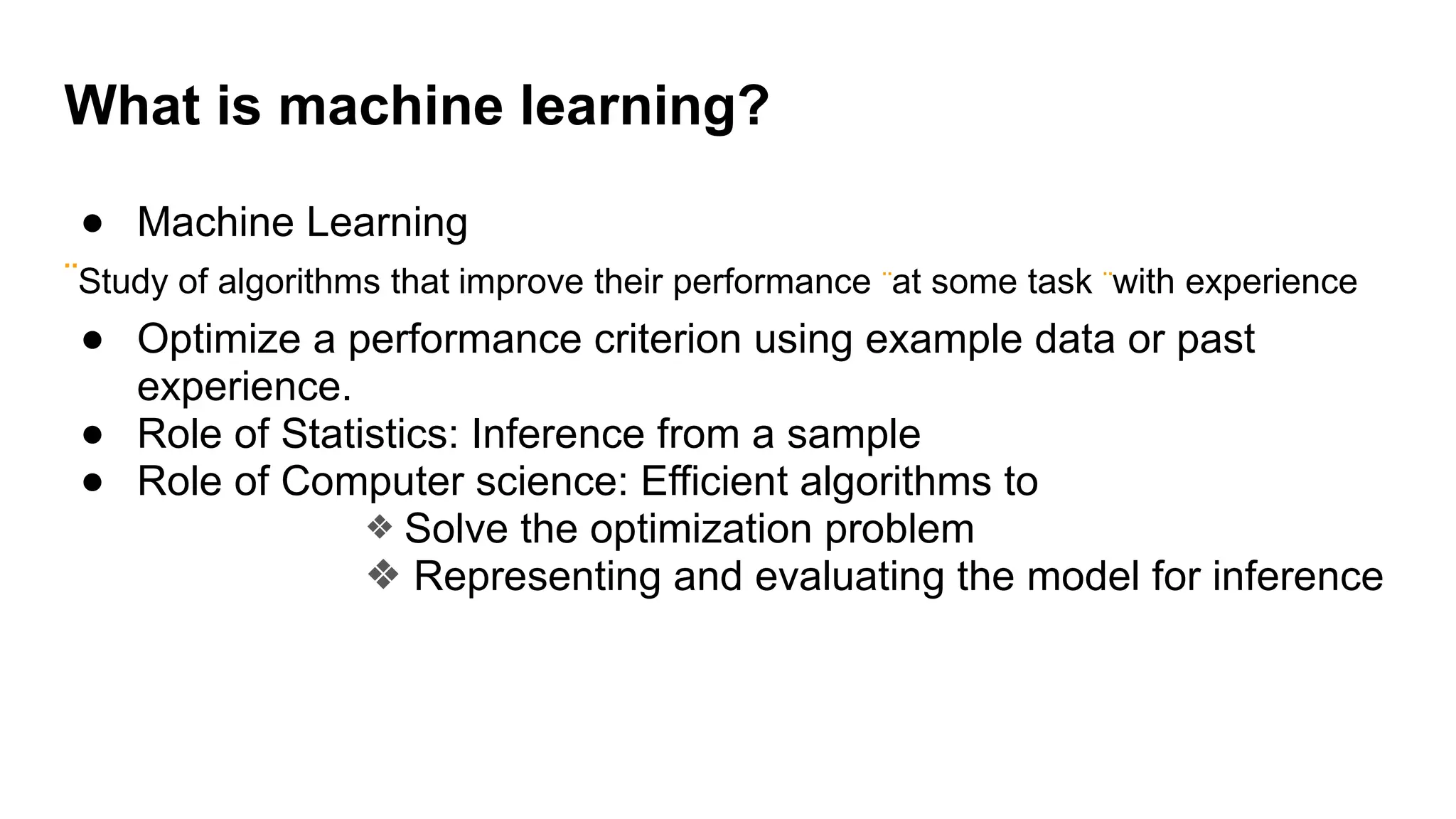 ● Machine Learning
¨Study of algorithms that improve their performance ¨at some task ¨with experience
● Optimize a performance criterion using example data or past
experience.
● Role of Statistics: Inference from a sample
● Role of Computer science: Efficient algorithms to
❖ Solve the optimization problem
❖ Representing and evaluating the model for inference
What is machine learning?
 