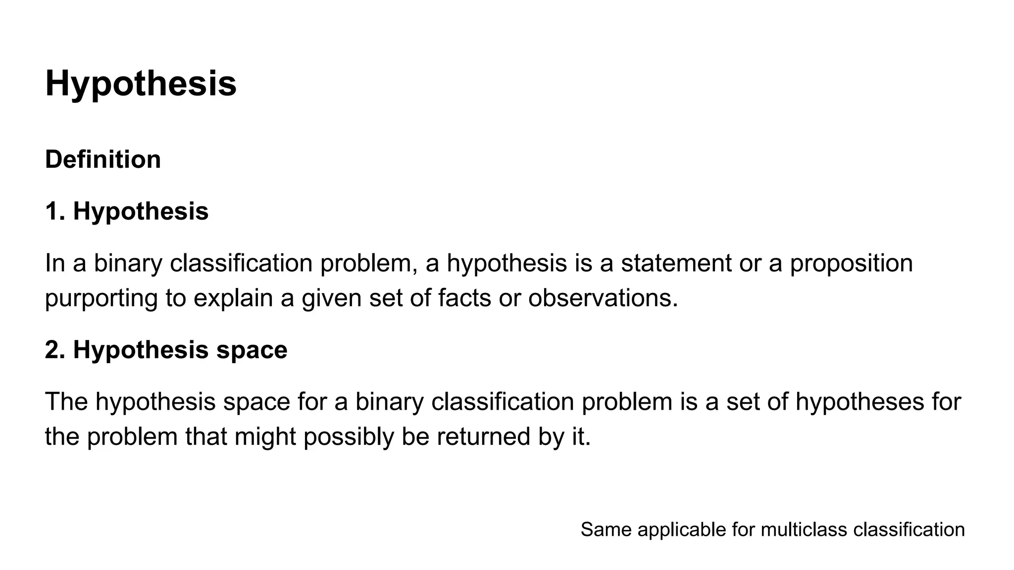 Definition
1. Hypothesis
In a binary classification problem, a hypothesis is a statement or a proposition
purporting to explain a given set of facts or observations.
2. Hypothesis space
The hypothesis space for a binary classification problem is a set of hypotheses for
the problem that might possibly be returned by it.
Hypothesis
Same applicable for multiclass classification
 