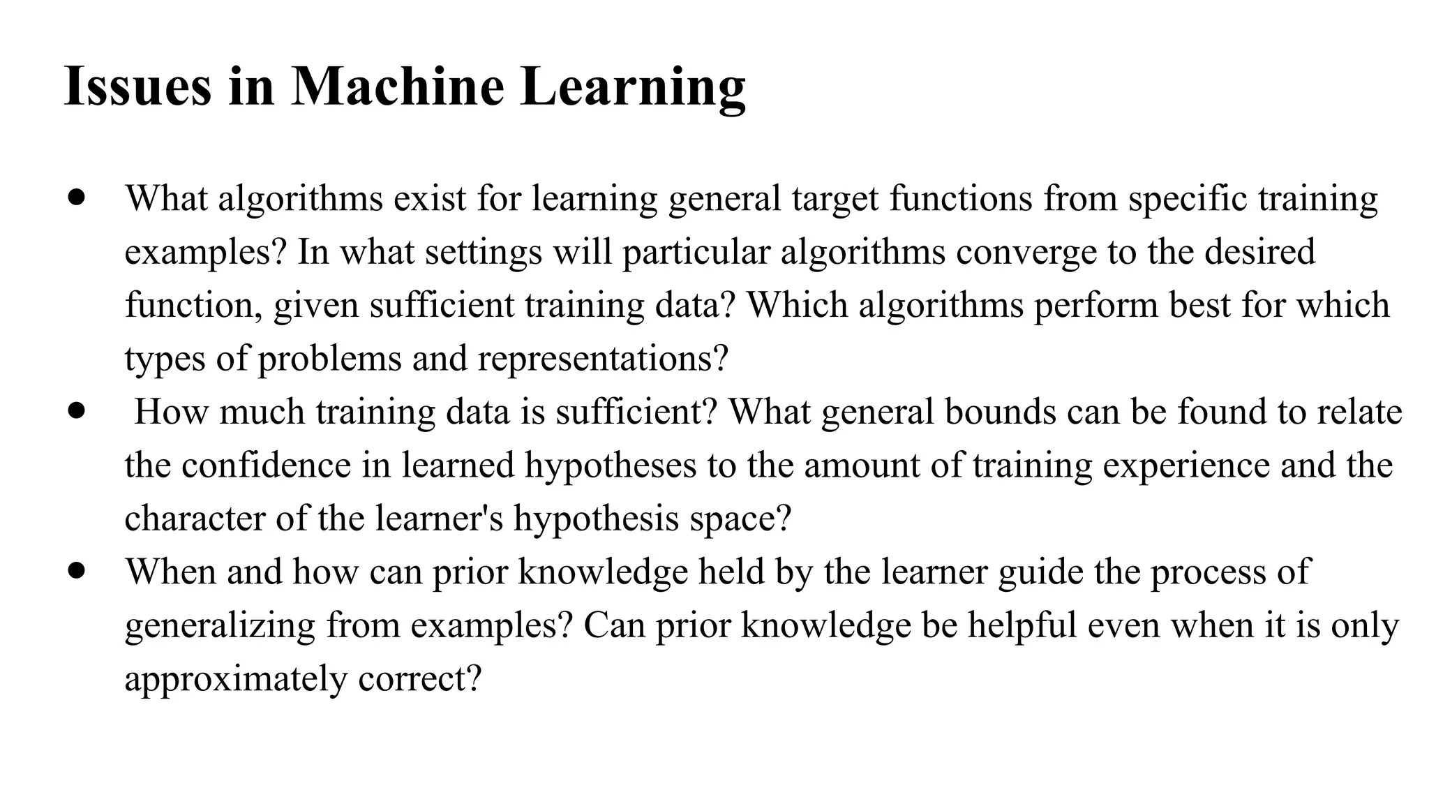Issues in Machine Learning
● What algorithms exist for learning general target functions from specific training
examples? In what settings will particular algorithms converge to the desired
function, given sufficient training data? Which algorithms perform best for which
types of problems and representations?
● How much training data is sufficient? What general bounds can be found to relate
the confidence in learned hypotheses to the amount of training experience and the
character of the learner's hypothesis space?
● When and how can prior knowledge held by the learner guide the process of
generalizing from examples? Can prior knowledge be helpful even when it is only
approximately correct?
 