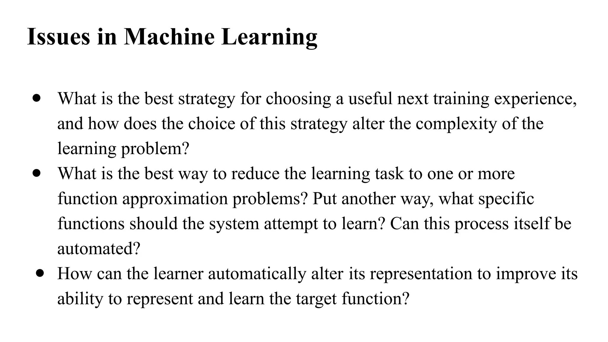 ● What is the best strategy for choosing a useful next training experience,
and how does the choice of this strategy alter the complexity of the
learning problem?
● What is the best way to reduce the learning task to one or more
function approximation problems? Put another way, what specific
functions should the system attempt to learn? Can this process itself be
automated?
● How can the learner automatically alter its representation to improve its
ability to represent and learn the target function?
Issues in Machine Learning
 