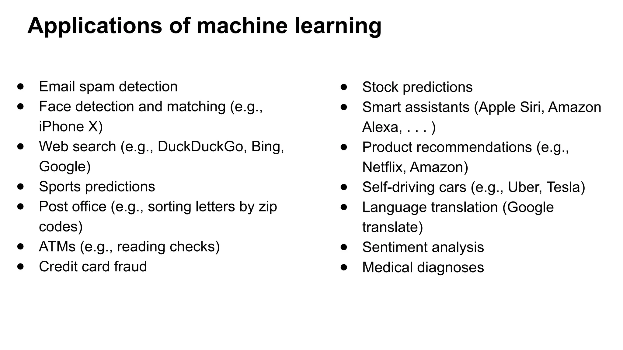 Applications of machine learning
● Email spam detection
● Face detection and matching (e.g.,
iPhone X)
● Web search (e.g., DuckDuckGo, Bing,
Google)
● Sports predictions
● Post office (e.g., sorting letters by zip
codes)
● ATMs (e.g., reading checks)
● Credit card fraud
● Stock predictions
● Smart assistants (Apple Siri, Amazon
Alexa, . . . )
● Product recommendations (e.g.,
Netflix, Amazon)
● Self-driving cars (e.g., Uber, Tesla)
● Language translation (Google
translate)
● Sentiment analysis
● Medical diagnoses
 