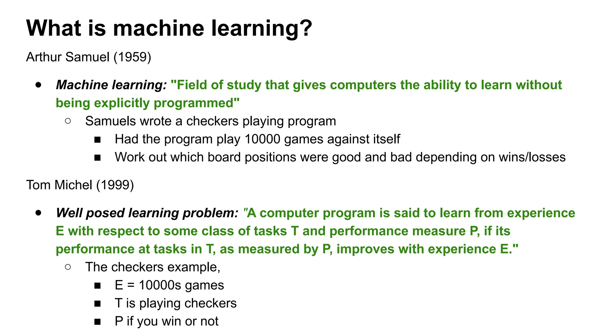Arthur Samuel (1959)
● Machine learning: "Field of study that gives computers the ability to learn without
being explicitly programmed"
○ Samuels wrote a checkers playing program
■ Had the program play 10000 games against itself
■ Work out which board positions were good and bad depending on wins/losses
Tom Michel (1999)
● Well posed learning problem: "A computer program is said to learn from experience
E with respect to some class of tasks T and performance measure P, if its
performance at tasks in T, as measured by P, improves with experience E."
○ The checkers example,
■ E = 10000s games
■ T is playing checkers
■ P if you win or not
What is machine learning?
 