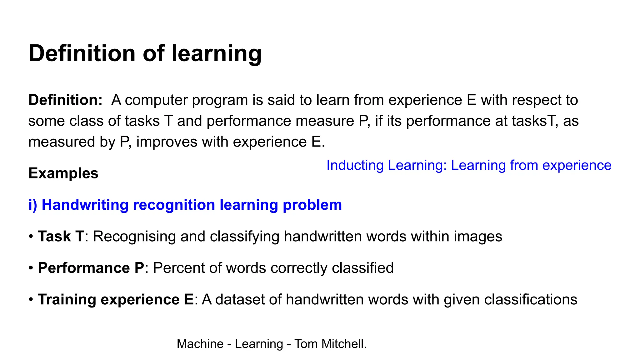 Definition of learning
Definition: A computer program is said to learn from experience E with respect to
some class of tasks T and performance measure P, if its performance at tasksT, as
measured by P, improves with experience E.
Examples
i) Handwriting recognition learning problem
• Task T: Recognising and classifying handwritten words within images
• Performance P: Percent of words correctly classified
• Training experience E: A dataset of handwritten words with given classifications
Machine - Learning - Tom Mitchell.
Inducting Learning: Learning from experience
 