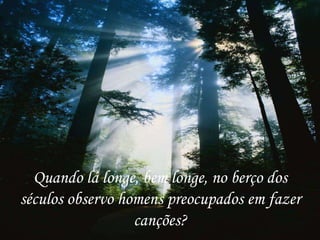 Quando lá longe, bem longe, no berço dos
séculos observo homens preocupados em fazer
                  canções?
 