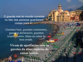 O grande mal do mundo consiste no fato das pessoas guardarem coisas para si.  Guardam bens, guardam sentimentos, guardam declarações, guardam ressentimentos, falam ou calam na hora errada.  Vivem de aparências com as gavetas da alma repletas de coisas inúteis . 