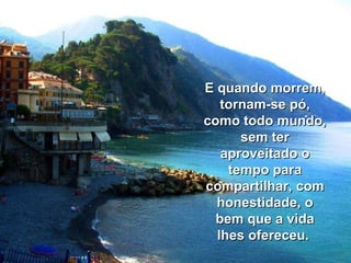 E quando morrem, tornam-se pó, como todo mundo, sem ter aproveitado o tempo para compartilhar, com honestidade, o bem que a vida lhes ofereceu.  