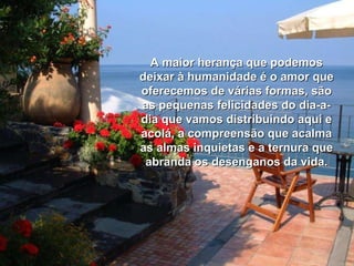 A maior herança que podemos deixar à humanidade é o amor que oferecemos de várias formas, são as pequenas felicidades do dia-a-dia que vamos distribuindo aqui e acolá, a compreensão que acalma as almas inquietas e a ternura que abranda os desenganos da vida. 