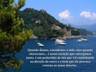 Quando damos, estendemos a mão, mas quando oferecemos... é nosso coração que entregamos junto, é um pedacinho de nós que vai caminhando na direção do outro e o bem que ele provoca retorna ao nosso interior.  