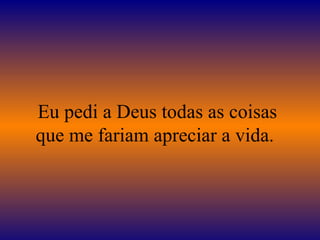 Eu pedi a Deus todas as coisas
que me fariam apreciar a vida.
 
