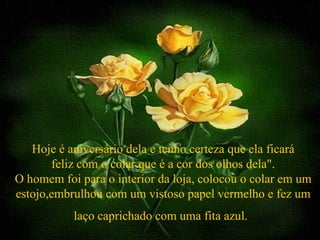 Hoje é aniversário dela e tenho certeza que ela ficará
       feliz com o colar que é a cor dos olhos dela".
O homem foi para o interior da loja, colocou o colar em um
estojo,embrulhou com um vistoso papel vermelho e fez um
           laço caprichado com uma fita azul.
 