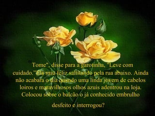 "Tome", disse para a garotinha, "Leve com
cuidado.”Ela saiu feliz saltitando pela rua abaixo. Ainda
 não acabara o dia quando uma linda jovem de cabelos
   loiros e maravilhosos olhos azuis adentrou na loja.
    Colocou sobre o balcão o já conhecido embrulho
                desfeito e interrogou?
 