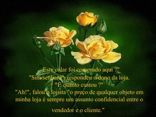"Este colar foi comprado aqui ?"
     "Sim senhora", respondeu o dono da loja.
                 "E quanto custou ?"
"Ah!", falou o lojista "o preço de qualquer objeto em
minha loja é sempre um assunto confidencial entre o
               vendedor e o cliente."
 