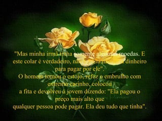 "Mas minha irmã tinha somente algumas moedas. E
este colar é verdadeiro, não é ? Ela não teria dinheiro
                  para pagar por ele".
  O homem tomou o estojo, refez o embrulho com
               extremo carinho, colocou
   a fita e devolveu à jovem dizendo: "Ela pagou o
                  preço mais alto que
qualquer pessoa pode pagar. Ela deu tudo que tinha".
 