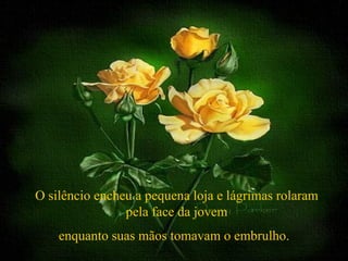 O silêncio encheu a pequena loja e lágrimas rolaram
                pela face da jovem
    enquanto suas mãos tomavam o embrulho.
 