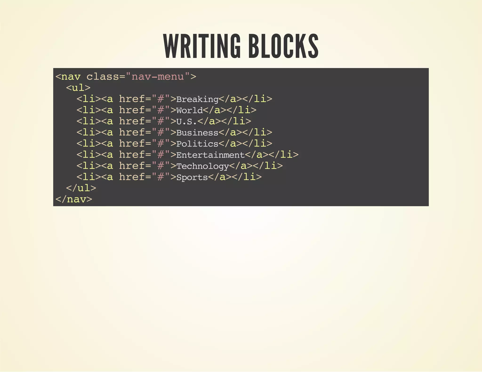 WRITING BLOCKS 
<nav class="nav-menu"> 
<ul> 
<li><a href="#">Breaking</a></li> 
<li><a href="#">World</a></li> 
<li><a href="#">U.S.</a></li> 
<li><a href="#">Business</a></li> 
<li><a href="#">Politics</a></li> 
<li><a href="#">Entertainment</a></li> 
<li><a href="#">Technology</a></li> 
<li><a href="#">Sports</a></li> 
</ul> 
</nav> 
 