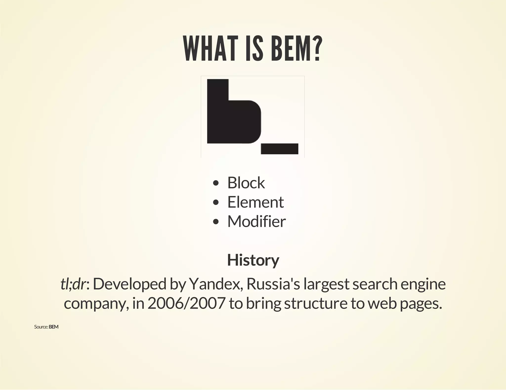 WHAT IS BEM? 
Block 
Element 
Modifier 
History 
tl;dr: Developed by Yandex, Russia's largest search engine 
company, in 2006/2007 to bring structure to web pages. 
Source: BEM 
 