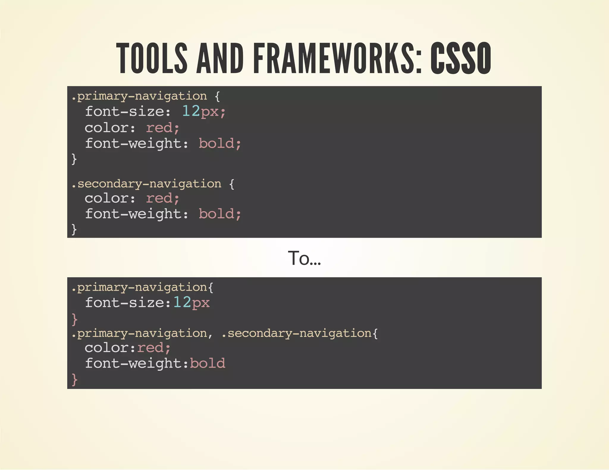 TOOLS AND FRAMEWORKS: CSSO 
.primary-navigation { 
font-size: 12px; 
color: red; 
font-weight: bold; 
} 
.secondary-navigation { 
color: red; 
font-weight: bold; 
} 
To... 
.primary-navigation{ 
font-size:12px 
} .primary-navigation, .secondary-navigation{ 
color:red; 
font-weight:bold 
} 
 