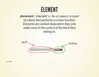 ELEMENT 
el•e•ment /ˈɛləmənt/ n : An element is a part 
of a block that performs a certain function. 
Elements are context-dependent: they only 
make sense in the context of the block they 
belong to. 
Source: BEM 
 