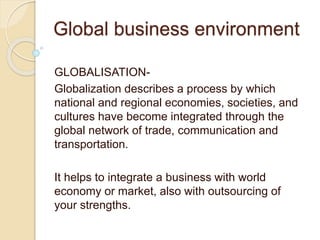 Global business environment
GLOBALISATION-
Globalization describes a process by which
national and regional economies, societies, and
cultures have become integrated through the
global network of trade, communication and
transportation.
It helps to integrate a business with world
economy or market, also with outsourcing of
your strengths.
 