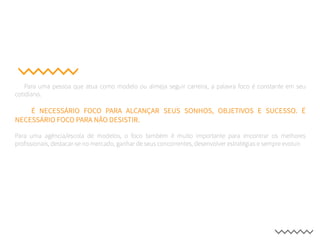 Para uma pessoa que atua como modelo ou almeja seguir carreira, a palavra foco é constante em seu
cotidiano.
É NECESSÁRIO FOCO PARA ALCANÇAR SEUS SONHOS, OBJETIVOS E SUCESSO. É
NECESSÁRIO FOCO PARA NÃO DESISTIR.
Para uma agência/escola de modelos, o foco também é muito importante para encontrar os melhores
profissionais, destacar-se no mercado, ganhar de seus concorrentes, desenvolver estratégias e sempre evoluir.
 