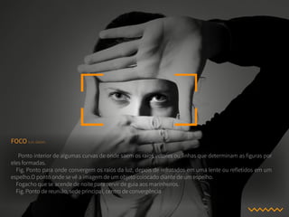 FOCO s.m. Geom.
Ponto interior de algumas curvas de onde saem os raios vetores ou linhas que determinam as figuras por
eles formadas.
Fig. Ponto para onde convergem os raios da luz, depois de refratados em uma lente ou refletidos em um
espelho.O ponto onde se vê a imagem de um objeto colocado diante de um espelho.
Fogacho que se acende de noite para servir de guia aos marinheiros.
Fig. Ponto de reunião, sede principal, centro de convergência
 
