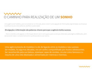 O CAMINHO PARA REALIZAÇÃO DE UM SONHO
Uma agência de modelos, para consolidar-se no mercado, deve investir na divulgação de informações segmentadas as empresas
e profissionais do ramo editorial, desfiles e publicidade.
Divulgação e informação são palavras-chaves para que a agência tenha sucesso.
Para os clientes a divulgação e informação devem servir como guias para os serviços oferecidos pela Agência BeModels, além
de transmitir todo o comprometimento e profissionalismo da mesma.
Uma agência/escola de modelos é o elo de ligação entre os modelos e seu sucesso.
Ser modelo, há algumas décadas, era um sonho compartilhado por muitos adolescentes.
Ser reconhecido pela sua beleza, estampar capas de revistas, circular entre famosos é o
resumo de uma vida idealizada e alimentada por meninas e meninos.
 