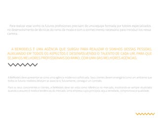 A BeModels deve apresentar-se como uma agência moderna e sofisticada. Seus clientes devem enxergá-la como um ambiente que
todos os futuros modelos desejam se associar e, futuramente, conseguir um contrato.
Para os seus concorrentes e clientes, a BeModels deve ser vista como referência no mercado, mostrando-se sempre atualizada
quando o assunto é moda e tendências do mercado. Uma empresa cujos princípios seja a seriedade, compromisso e qualidade.
A BEMODELS É UMA AGÊNCIA QUE SURGIU PARA REALIZAR O SONHOS DESSAS PESSOAS,
AUXILIANDO EM TODOS OS ASPECTOS E DESENVOLVENDO O TALENTO DE CADA UM, PARA QUE
SEJAM OS MELHORES PROFISSIONAIS DO RAMO, COM UMA DAS MELHORES AGÊNCIAS.
Para realizar esse sonho os futuros profissionais precisam de uma equipe formada por tutores especializados
no desenvolvimento de técnicas do ramo da moda e com o conhecimento necessário para introduzi-los nessa
carreira.
 