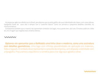 Ao pesquisar agências referências no Brasil, percebemos que os estilo gráfico de suas indentidade são cleans, com cores sóbrias,
tipografias fortes de caixa alta e sempre com o “pretinho básico” como cor primária e pequenos detalhes coloridos, ou
monocromáticos.
Constatamos também que a maioria não apresentam símbolos nas logos, mas quando tem, são sutis. O motivo pode ser a falta
de uma imagem que engloba esse universo extenso.
Optamos em apresentar para a BeModels uma linha clean e moderna, como uma assinatura
com detalhes geométricos. Uma logo com infinitas possibilidades de aplicação em materiais,
fotos e layouts. O símbolo deve representar o conceito da empresa, sem disputar visibilidade com
a tipografia. Procuramos o equilíbrio e a simetria para criar algo que agrade o olhar.
 
