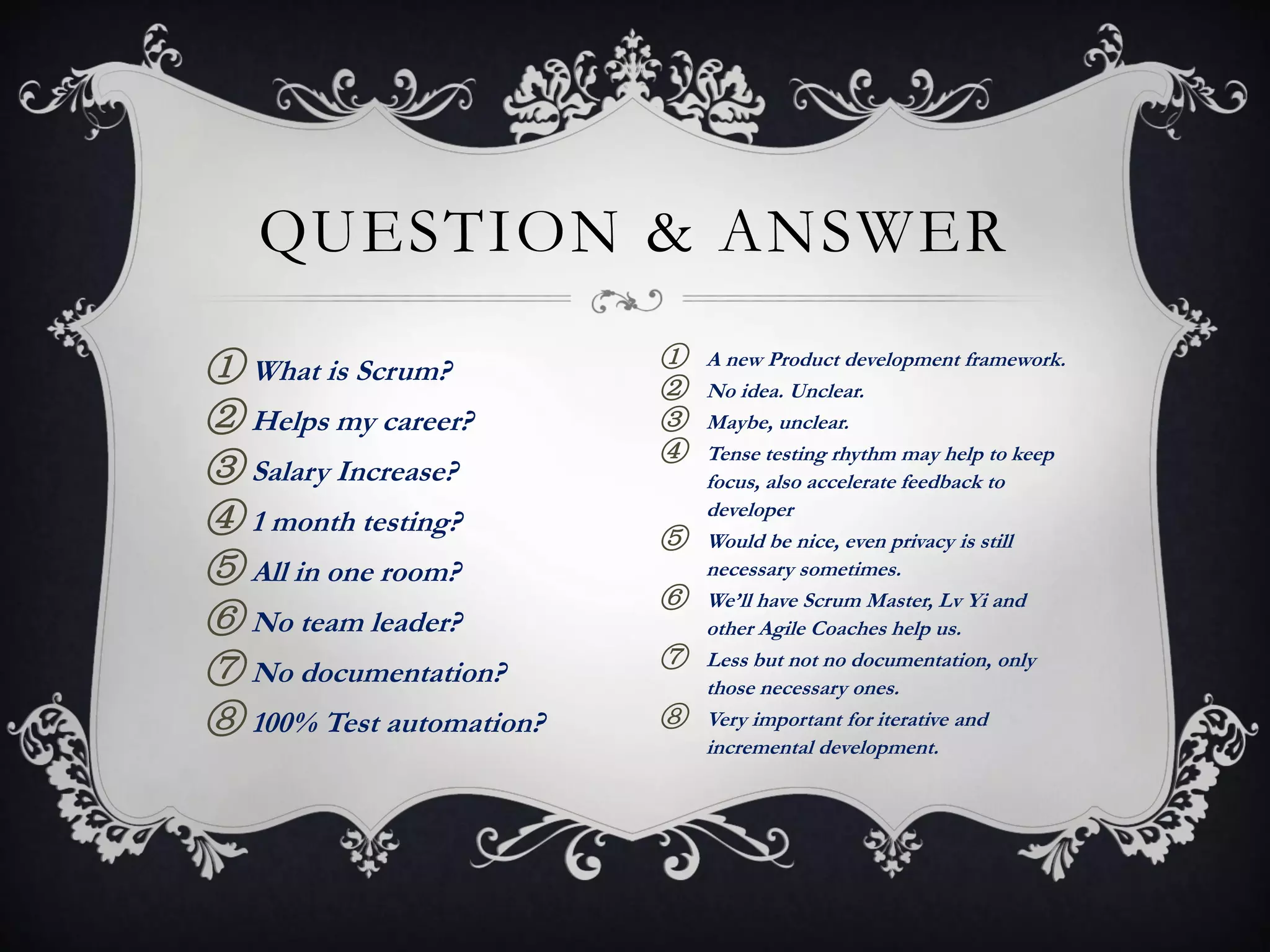QUESTION & ANSWER

① What is Scrum?          ①   A new Product development framework.
                          ②   No idea. Unclear.
② Helps my career?        ③   Maybe, unclear.
                          ④   Tense testing rhythm may help to keep
③ Salary Increase?            focus, also accelerate feedback to
④ 1 month testing?        ⑤
                              developer
                              Would be nice, even privacy is still
⑤ All in one room?            necessary sometimes.
                          ⑥   We’ll have Scrum Master, Lv Yi and
⑥ No team leader?             other Agile Coaches help us.
                          ⑦
⑦ No documentation?           Less but not no documentation, only
                              those necessary ones.
⑧ 100% Test automation?   ⑧   Very important for iterative and
                              incremental development.
 