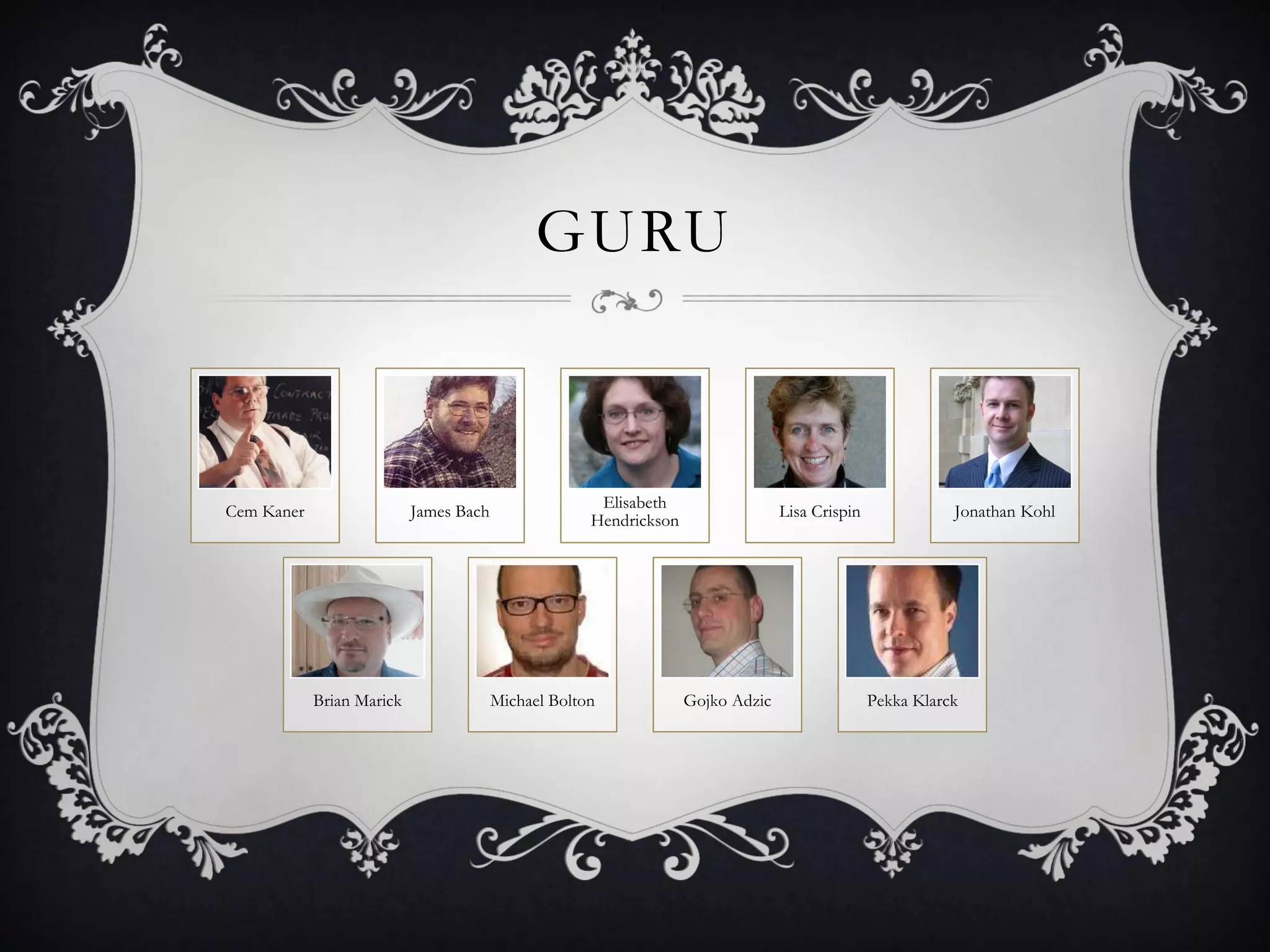 GURU



                                                      Elisabeth
Cem Kaner                  James Bach                                            Lisa Crispin              Jonathan Kohl
                                                     Hendrickson




            Brian Marick                Michael Bolton             Gojko Adzic                  Pekka Klarck
 