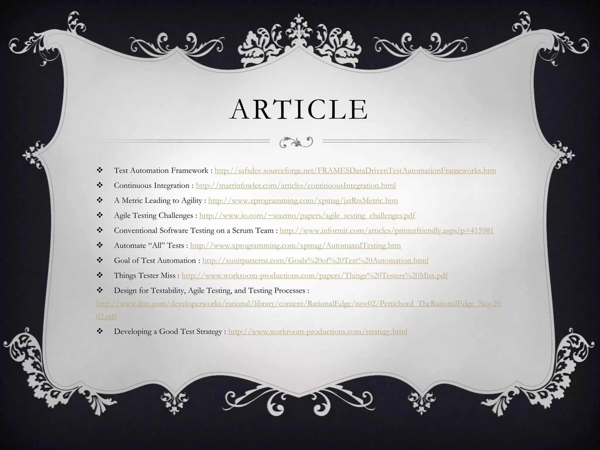 ARTICLE
    Test Automation Framework : http://safsdev.sourceforge.net/FRAMESDataDrivenTestAutomationFrameworks.htm
    Continuous Integration : http://martinfowler.com/articles/continuousIntegration.html
    A Metric Leading to Agility : http://www.xprogramming.com/xpmag/jatRtsMetric.htm
    Agile Testing Challenges : http://www.io.com/~wazmo/papers/agile_testing_challenges.pdf
    Conventional Software Testing on a Scrum Team : http://www.informit.com/articles/printerfriendly.aspx?p=415981
    Automate “All” Tests : http://www.xprogramming.com/xpmag/AutomatedTesting.htm
    Goal of Test Automation : http://xunitpatterns.com/Goals%20of%20Test%20Automation.html
    Things Tester Miss : http://www.workroom-productions.com/papers/Things%20Testers%20Miss.pdf
    Design for Testability, Agile Testing, and Testing Processes :
http://www.ibm.com/developerworks/rational/library/content/RationalEdge/nov02/Pettichord_TheRationalEdge_Nov20
02.pdf
    Developing a Good Test Strategy : http://www.workroom-productions.com/strategy.html
 