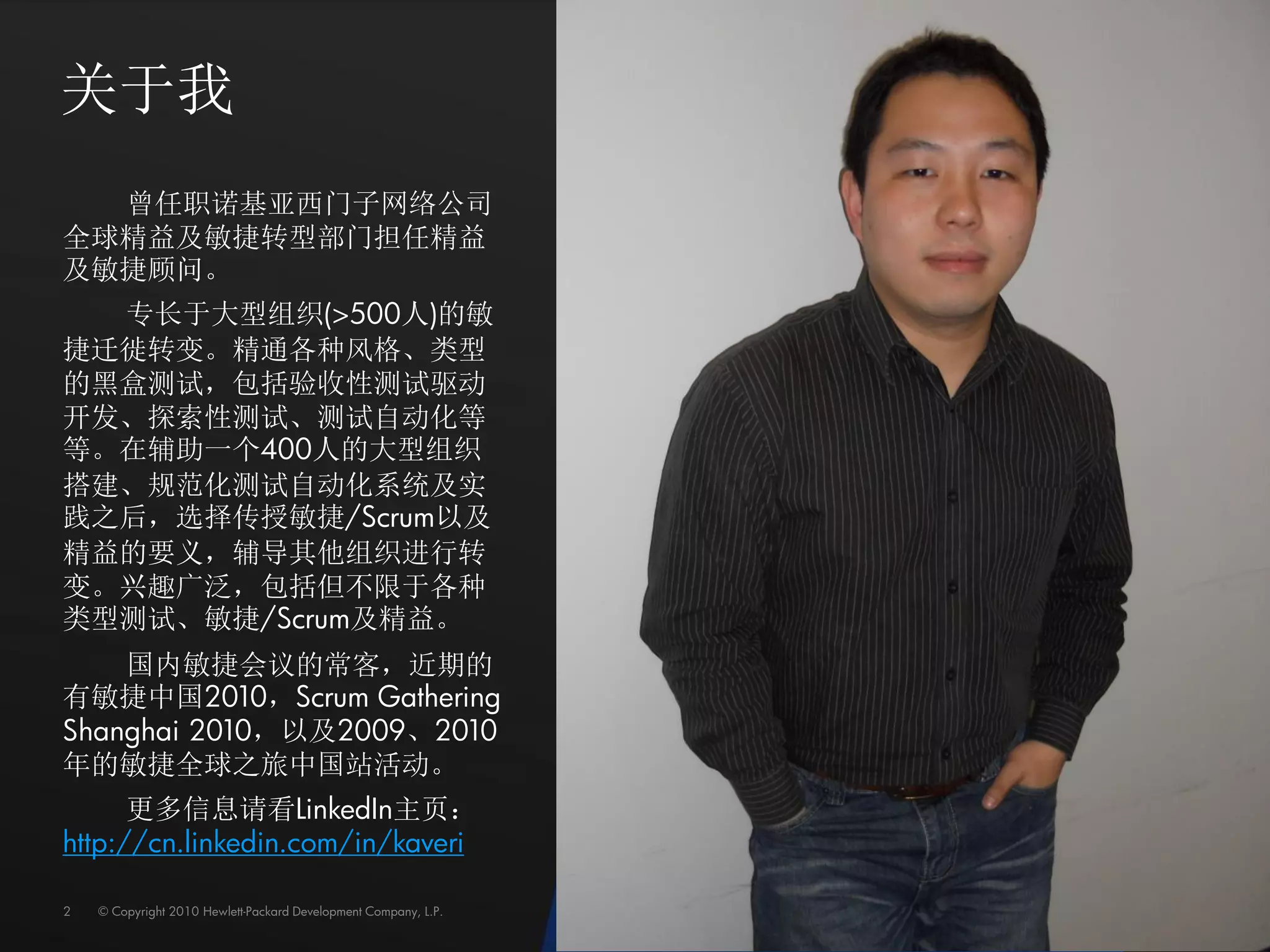 关于我
  曾任职诺基亚西门子网络公司
全球精益及敏捷转型部门担任精益
及敏捷顾问。
  专长于大型组织(>500人)的敏
捷迁徙转变。精通各种风格、类型
的黑盒测试，包括验收性测试驱动
开发、探索性测试、测试自动化等
等。在辅助一个400人的大型组织
搭建、规范化测试自动化系统及实
践之后，选择传授敏捷/Scrum以及
精益的要义，辅导其他组织进行转
变。兴趣广泛，包括但不限于各种
类型测试、敏捷/Scrum及精益。
    国内敏捷会议的常客，近期的
有敏捷中国2010，Scrum Gathering
Shanghai 2010，以及2009、2010
年的敏捷全球之旅中国站活动。
      更多信息请看LinkedIn主页：
http://cn.linkedin.com/in/kaveri

2   © Copyright 2010 Hewlett-Packard Development Company, L.P.
 