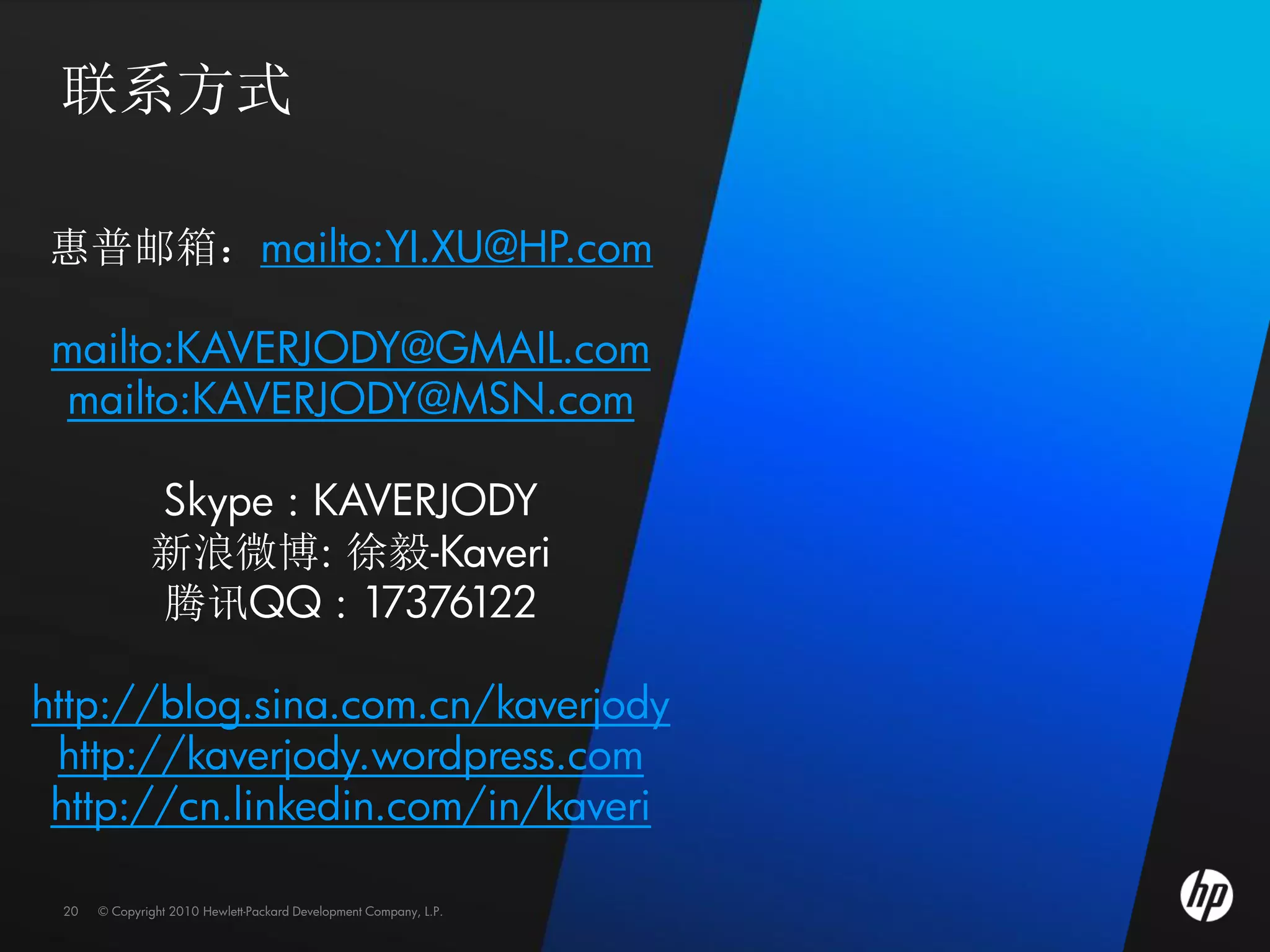 联系方式

惠普邮箱：mailto:YI.XU@HP.com

 mailto:KAVERJODY@GMAIL.com
 mailto:KAVERJODY@MSN.com

              Skype : KAVERJODY
              新浪微博: 徐毅-Kaveri
              腾讯QQ : 17376122

http://blog.sina.com.cn/kaverjody
 http://kaverjody.wordpress.com
 http://cn.linkedin.com/in/kaveri

 20   © Copyright 2010 Hewlett-Packard Development Company, L.P.
 