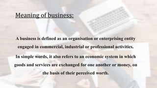 Meaning of business:
A business is defined as an organisation or enterprising entity
engaged in commercial, industrial or professional activities.
In simple words, it also refers to an economic system in which
goods and services are exchanged for one another or money, on
the basis of their perceived worth.
 