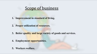 Scope of business
1. Improvement in standard of living.
2. Proper utilization of resources.
3. Better quality and large variety of goods and services.
4. Employment opportunities.
5. Workers welfare.
 