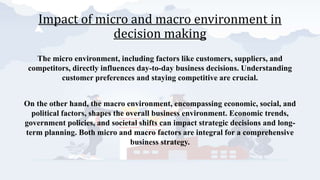 Impact of micro and macro environment in
decision making
The micro environment, including factors like customers, suppliers, and
competitors, directly influences day-to-day business decisions. Understanding
customer preferences and staying competitive are crucial.
On the other hand, the macro environment, encompassing economic, social, and
political factors, shapes the overall business environment. Economic trends,
government policies, and societal shifts can impact strategic decisions and long-
term planning. Both micro and macro factors are integral for a comprehensive
business strategy.
 