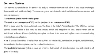 Nervous System
The nervous system helps all the parts of the body to communicate with each other. It also reacts to changes
both outside and inside the body. The nervous system uses both electrical and chemical means to send and
receive messages.
The nervous system has two main parts:
The central nervous system (CNS) and the peripheral nervous system (PNS).
CNS is made up of the brain and spinal cord. The brain is the body’s “control center.” The CNS has various
centers located within it that carry out the sensory, motor and integration of data. These centers can be
subdivided to Lower Centers (including the spinal cord and brain stem) and higher centers communicating
with the brain via effectors.
CNS is usually considered to have seven basic parts: the spinal cord, the medulla, the pons, the cerebellum,
the midbrain, the diencephalon, and the cerebral hemispheres.
The peripheral nervous system is made up of nerves that branch off from the spinal cord and extend to all
parts of the body.
 