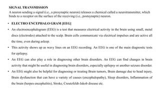 SIGNAL TRANSMISSION
A neuron sending a signal (i.e., a presynaptic neuron) releases a chemical called a neurotransmitter, which
binds to a receptor on the surface of the receiving (i.e., postsynaptic) neuron.
• ELECTRO ENCEPHALO GRAM [EEG]
• An electroencephalogram (EEG) is a test that measures electrical activity in the brain using small, metal
discs (electrodes) attached to the scalp. Brain cells communicate via electrical impulses and are active all
the time, even during asleep.
• This activity shows up as wavy lines on an EEG recording. An EEG is one of the main diagnostic tests
for epilepsy.
• An EEG can also play a role in diagnosing other brain disorders. An EEG can find changes in brain
activity that might be useful in diagnosing brain disorders, especially epilepsy or another seizure disorder.
• An EEG might also be helpful for diagnosing or treating Brain tumors, Brain damage due to head injury,
Brain dysfunction that can have a variety of causes (encephalopathy), Sleep disorders, Inflammation of
the brain (herpes encephalitis), Stroke, Creutzfeldt-Jakob disease etc.
 