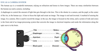 EYE AS A CAMERA SYSTEM
The human eye is a wonderful instrument, relying on refraction and lenses to form images. There are many similarities between
the human eye and a camera, including:
A diaphragm to control the amount of light that gets through to the lens. This is the shutter in a camera, and the pupil, at the center
of the iris, in the human eye. A lens to focus the light and create an image. The image is real and inverted. A method of sensing the
image. In a camera, film is used to record the image; in the eye, the image is focused on the retina, and a system of rods and cones
is the front end of an image-processing system that converts the image to electrical impulses and sends the information along the
optic nerve to the brain.
 