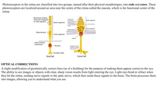 Photoreceptors in the retina are classified into two groups, named after their physical morphologies, into rods and cones. These
photoreceptors are localized around an area near the centre of the retina called the macula, which is the functional center of the
retina
OPTICAL CORRECTIONS
A slight modification of geometrically correct lines (as of a building) for the purpose of making them appear correct to the eye.
The ability to see images or objects with clear, sharp vision results from light entering the eye. Light rays bend or refract when
they hit the retina, sending nerve signals to the optic nerve, which then sends these signals to the brain. The brain processes them
into images, allowing you to understand what you see
 