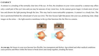 CATARACT
A cataract is a clouding of the normally clear lens of the eye. At first, the cloudiness in your vision caused by a cataract may affect
only a small part of the eye's lens and you may be unaware of any vision loss. As the cataract grows larger, it clouds more of your
lens and distorts the light passing through the lens. This may lead to more-noticeable symptoms. A cataract is a cloudy lens. The
lens is positioned behind the colored part of your eye (iris). The lens focuses light that passes into your eye, producing clear, sharp
images on the retina — the light-sensitive membrane in the eye that functions like the film in a camera.
As you age, the lenses in your eyes become less flexible, less transparent and thicker. Age-related and other medical conditions
cause proteins and fibers within the lenses to break down and clump together, clouding the lenses
 