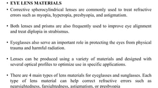 • EYE LENS MATERIALS
• Corrective spherocylindrical lenses are commonly used to treat refractive
errors such as myopia, hyperopia, presbyopia, and astigmatism.
• Both lenses and prisms are also frequently used to improve eye alignment
and treat diplopia in strabismus.
• Eyeglasses also serve an important role in protecting the eyes from physical
trauma and harmful radiation.
• Lenses can be produced using a variety of materials and designed with
several optical profiles to optimize use in specific applications.
• There are 4 main types of lens materials for eyeglasses and sunglasses. Each
type of lens material can help correct refractive errors such as
nearsightedness, farsightedness, astigmatism, or presbyopia
 