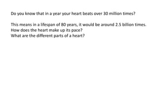 Heart - Pump Of The Circulatory System
Do you know that in a year your heart beats over 30 million times?
This means in a lifespan of 80 years, it would be around 2.5 billion times.
How does the heart make up its pace?
What are the different parts of a heart?
 