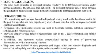 • ELECTRICAL SIGNALING
• The sinus node generates an electrical stimulus regularly, 60 to 100 times per minute under
normal conditions. The atria are then activated. The electrical stimulus travels down through
the conduction pathways and causes the heart's ventricles to contract and pump out blood.
• ECG MONITORING
• ECG monitoring systems have been developed and widely used in the healthcare sector for
the past few decades and have significantly evolved over time due to the emergence of smart
enabling technologies.
• Nowadays, ECG monitoring systems are used in hospitals, homes, outpatient ambulatory
settings, and in remote contexts.
• They also employ a wide range of technologies such as IoT , edge computing, and mobile
computing.
• In addition, they implement various computational settings in terms of processing
frequencies, as well as monitoring schemes.
• They have also evolved to serve purposes and targets other than disease diagnosis and
control, including daily activities, sports, and even mode-related purposes.
https://www.youtube.com/watch?v=kwLbSx9BNbU
 